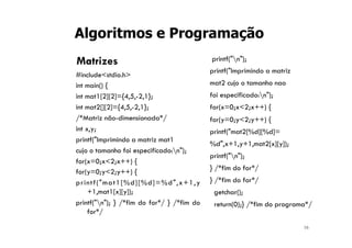 16
Algoritmos e Programação
Matrizes
#include<stdio.h>
int main() {
int mat1[2][2]={4,5,-2,1};
int mat2[][2]={4,5,-2,1};
/*Matriz não-dimensionada*/
int x,y;
printf("Imprimindo a matriz mat1
cujo o tamanho foi especificado:n");
for(x=0;x<2;x++) {
for(y=0;y<2;y++) {
printf("mat1[%d][%d]=%d",x+1,y
+1,mat1[x][y]);
printf("n"); } /*fim do for*/ } /*fim do
for*/
printf("n");
printf("Imprimindo a matriz
mat2 cujo o tamanho nao
foi especificado:n");
for(x=0;x<2;x++) {
for(y=0;y<2;y++) {
printf("mat2[%d][%d]=
%d",x+1,y+1,mat2[x][y]);
printf("n");
} /*fim do for*/
} /*fim do for*/
getchar();
return(0);} /*fim do programa*/
 