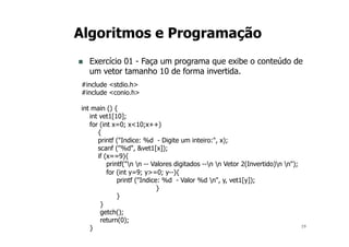 19
Algoritmos e Programação
n Exercício 01 - Faça um programa que exibe o conteúdo de
um vetor tamanho 10 de forma invertida.
#include <stdio.h>
#include <conio.h>
int main () {
int vet1[10];
for (int x=0; x<10;x++)
{
printf ("Indice: %d - Digite um inteiro:", x);
scanf ("%d", &vet1[x]);
if (x==9){
printf("n n -- Valores digitados --n n Vetor 2(Invertido)n n");
for (int y=9; y>=0; y--){
printf ("Indice: %d - Valor %d n", y, vet1[y]);
}
}
}
getch();
return(0);
}
 