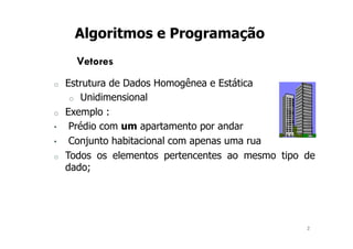 2
Algoritmos e Programação
Vetores
o Estrutura de Dados Homogênea e Estática
o Unidimensional
o Exemplo :
• Prédio com um apartamento por andar
• Conjunto habitacional com apenas uma rua
o Todos os elementos pertencentes ao mesmo tipo de
dado;
 