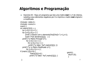 21
Algoritmos e Programação
n Exercício 03 - Faça um programa que leia uma matriz mat 3 x 4 de inteiros,
substitua seus elementos negativos por 0 e imprima a matriz mat original e
a modificada.
#include <stdio.h>
#include <conio.h>
main() {
int matriz[3][4], i, j;
for (i=0;i<3;i++) {
for (j=0;j<4;j++) {
printf ("nEntre com o elemento[%d][%d]=",i+1,j+1);
scanf ("%d",&matriz[i][j]); } }
printf ("n Matriz Principal n");
for (i=0;i<3;i++) {
for (j=0;j<4;j++) {
printf ("n Valor: %d",matriz[i][j]); }}
printf ("n n Matriz Modificada n");
for (i=0;i<3;i++) {
if (matriz [i][j]<0) {
matriz[i][j]=0;}
printf ("n Valor: %d",matriz[i][j]); }
}
getch();
return (0);
}
 