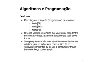 5
Algoritmos e Programação
Vetores
n Mas ninguém o impede (programador) de escrever:
o teste[30]
o teste[103]
o teste[-2]
n O C não verifica se o índice que você usou está dentro
dos limites válidos. Este é um cuidado que você deve
tomar.
n Se o programador não tiver atenção com os limites de
validade para os índices ele corre o risco de ter
variáveis sobrescritas ou de ver o computador travar.
Inúmeros bugs podem surgir.
 