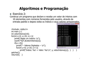 7
Algoritmos e Programação
n Exercício 2:
Construa um programa que declare e receba um vetor de inteiros com
10 elementos com números fornecidos pelo usuário, através da
entrada padrão e depois exiba os índices e seus valores armazenados.
#include <stdio.h>
int main () {
int vetorInteiros[10];
for(int x=0; x<10; x++){
printf("digite um Inteiro: n");
scanf("%d",&vetorInteiros[x]);
if(x==9){
printf("-- Valores Digitados -- n");
for(int y=0; y<10; y++){
printf("Indice: %d -> Valor: %d n", y, vetorInteiros[y]); } } }
getchar();
return(0); }
 