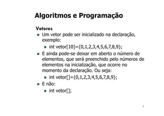 8
Algoritmos e Programação
Vetores
n Um vetor pode ser inicializado na declaração,
exemplo:
n int vetor[10]={0,1,2,3,4,5,6,7,8,9};
n E ainda pode-se deixar em aberto o número de
elementos, que será preenchido pelo números de
elementos na inicialização, que ocorre no
momento da declaração. Ou seja:
n int vetor[]={0,1,2,3,4,5,6,7,8,9};
n E não:
n int vetor[];
 