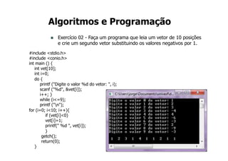 20
Algoritmos e Programação
n Exercício 02 - Faça um programa que leia um vetor de 10 posições
e crie um segundo vetor substituindo os valores negativos por 1.
#include <stdio.h>
#include <conio.h>
int main () {
int vet[10];
int i=0;
do {
printf ("Digite o valor %d do vetor: ", i);
scanf ("%d", &vet[i]);
i++; }
while (i<=9);
printf ("n");
for (i=0; i<10; i++){
if (vet[i]<0)
vet[i]=1;
printf(" %d ", vet[i]);
}
getch();
return(0);
}
 