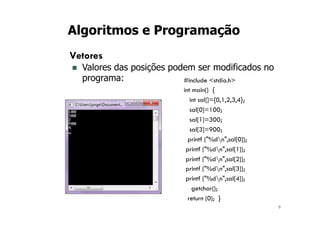 9
Algoritmos e Programação
Vetores
n Valores das posições podem ser modificados no
programa: #include <stdio.h>
int main() {
int sal[]={0,1,2,3,4};
sal[0]=100;
sal[1]=300;
sal[3]=900;
printf ("%dn",sal[0]);
printf ("%dn",sal[1]);
printf ("%dn",sal[2]);
printf ("%dn",sal[3]);
printf ("%dn",sal[4]);
getchar();
return (0); }
 