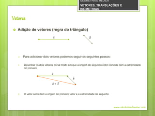 Vetores
 Adição de vetores (regra do triângulo)
 Para adicionar dois vetores podemos seguir os seguintes passos:
1. Desenhar os dois vetores de tal modo em que a origem do segundo vetor coincida com a extremidade
do primeiro
2. O vetor soma tem a origem do primeiro vetor e a extremidade do segundo
www.obichinhodosaber.com
𝑎 𝑏
𝑎
𝑏
𝑎 + 𝑏
GEOMETRIA E MEDIDA
VETORES, TRANSLAÇÕES E
ISOMETRIAS
 