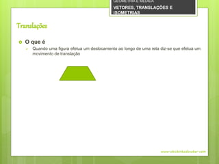 Translações
 O que é
 Quando uma figura efetua um deslocamento ao longo de uma reta diz-se que efetua um
movimento de translação
www.obichinhodosaber.com
GEOMETRIA E MEDIDA
VETORES, TRANSLAÇÕES E
ISOMETRIAS
 