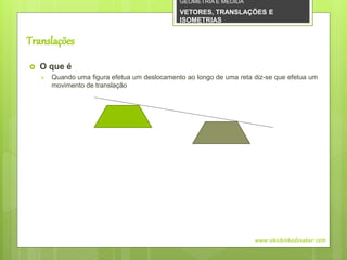 Translações
 O que é
 Quando uma figura efetua um deslocamento ao longo de uma reta diz-se que efetua um
movimento de translação
www.obichinhodosaber.com
GEOMETRIA E MEDIDA
VETORES, TRANSLAÇÕES E
ISOMETRIAS
 