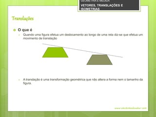 Translações
 O que é
 Quando uma figura efetua um deslocamento ao longo de uma reta diz-se que efetua um
movimento de translação
 A translação é uma transformação geométrica que não altera a forma nem o tamanho da
figura.
www.obichinhodosaber.com
GEOMETRIA E MEDIDA
VETORES, TRANSLAÇÕES E
ISOMETRIAS
 