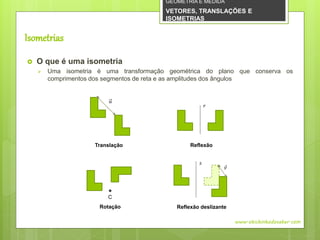  O que é uma isometria
 Uma isometria é uma transformação geométrica do plano que conserva os
comprimentos dos segmentos de reta e as amplitudes dos ângulos
Isometrias
www.obichinhodosaber.com
𝑢
𝑟
C
𝑠
𝑣
Translação
Reflexão deslizanteRotação
Reflexão
GEOMETRIA E MEDIDA
VETORES, TRANSLAÇÕES E
ISOMETRIAS
 