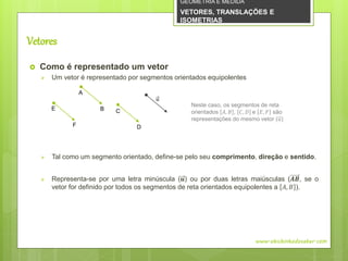 Vetores
 Como é representado um vetor
 Um vetor é representado por segmentos orientados equipolentes
 Tal como um segmento orientado, define-se pelo seu comprimento, direção e sentido.
 Representa-se por uma letra minúscula (𝒖) ou por duas letras maiúsculas (𝑨𝑩, se o
vetor for definido por todos os segmentos de reta orientados equipolentes a 𝐴, 𝐵 ).
www.obichinhodosaber.com
Neste caso, os segmentos de reta
orientados 𝐴, 𝐵 , 𝐶, 𝐷 e 𝐸, 𝐹 são
representações do mesmo vetor (𝑢)
A
B
F
E
D
C
𝑢
GEOMETRIA E MEDIDA
VETORES, TRANSLAÇÕES E
ISOMETRIAS
 
