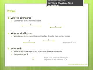 Vetores
 Vetores colineares
 Vetores que têm a mesma direção
 Vetores simétricos
 Vetores que têm o mesmo comprimento e direção, mas sentido oposto
 Vetor nulo
 Vetor definido por segmentos orientados de extremos iguais
 Representa por 𝟎
www.obichinhodosaber.com
𝑎
𝑏
𝑐
𝑑
A
Neste caso, o vetor é definido pelo
segmento de reta orientado 𝐴, 𝐴
Neste caso, 𝒅 = −𝒄
GEOMETRIA E MEDIDA
VETORES, TRANSLAÇÕES E
ISOMETRIAS
 