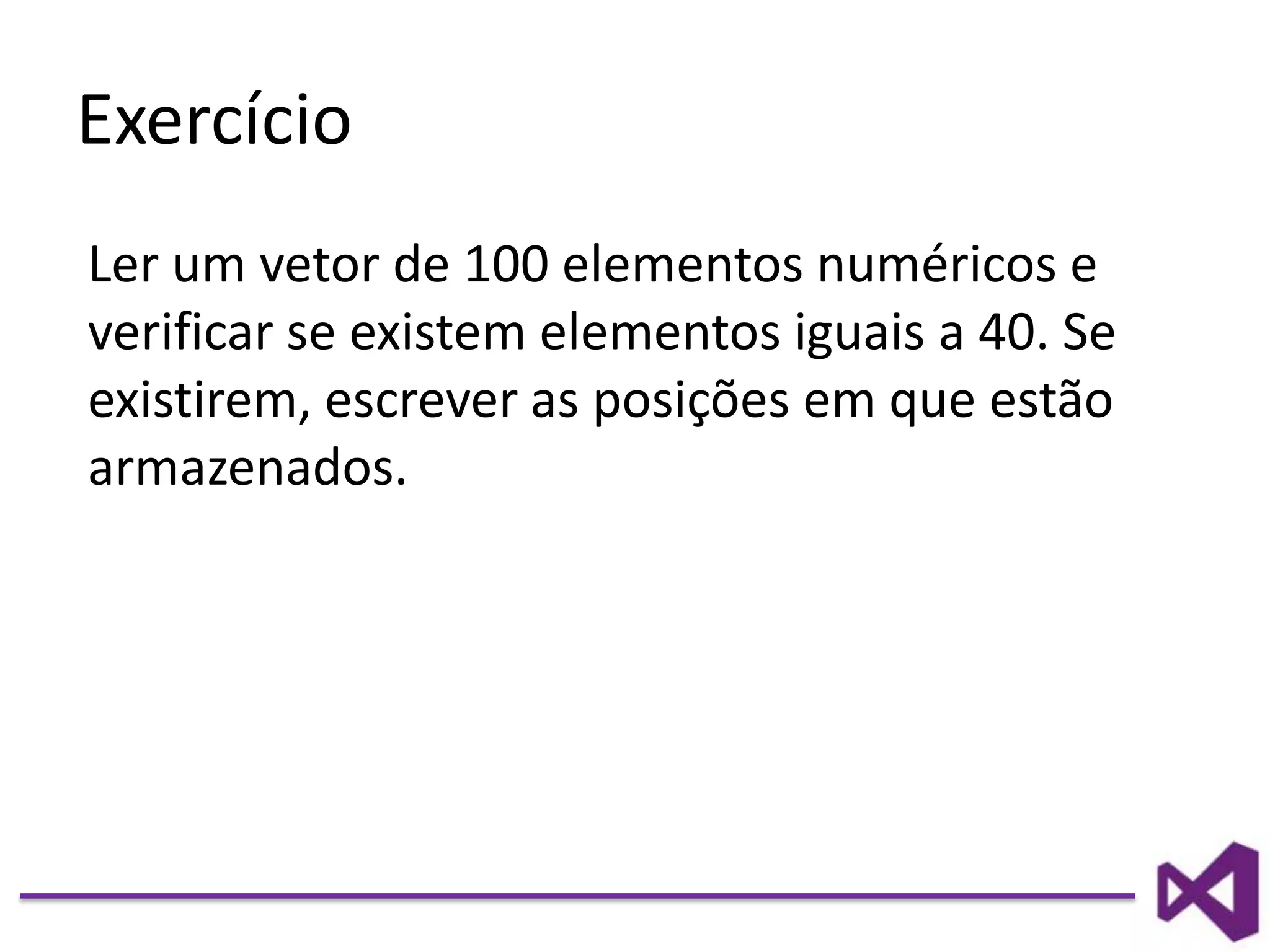 Exercício
Ler um vetor de 100 elementos numéricos e
verificar se existem elementos iguais a 40. Se
existirem, escrever as posições em que estão
armazenados.