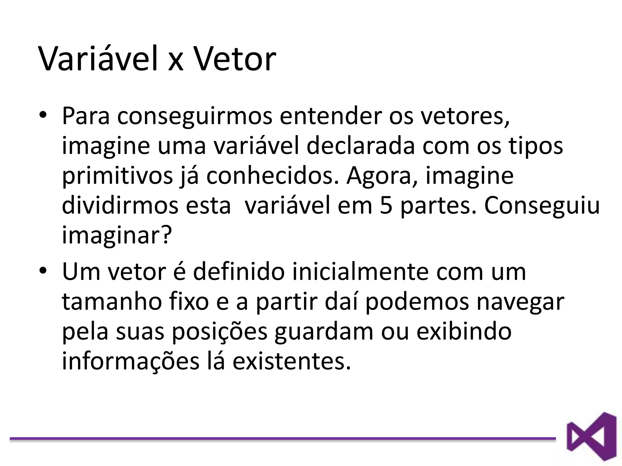 Variável x Vetor
• Para conseguirmos entender os vetores,
imagine uma variável declarada com os tipos
primitivos já conhecidos. Agora, imagine
dividirmos esta variável em 5 partes. Conseguiu
imaginar?
• Um vetor é definido inicialmente com um
tamanho fixo e a partir daí podemos navegar
pela suas posições guardam ou exibindo
informações lá existentes.