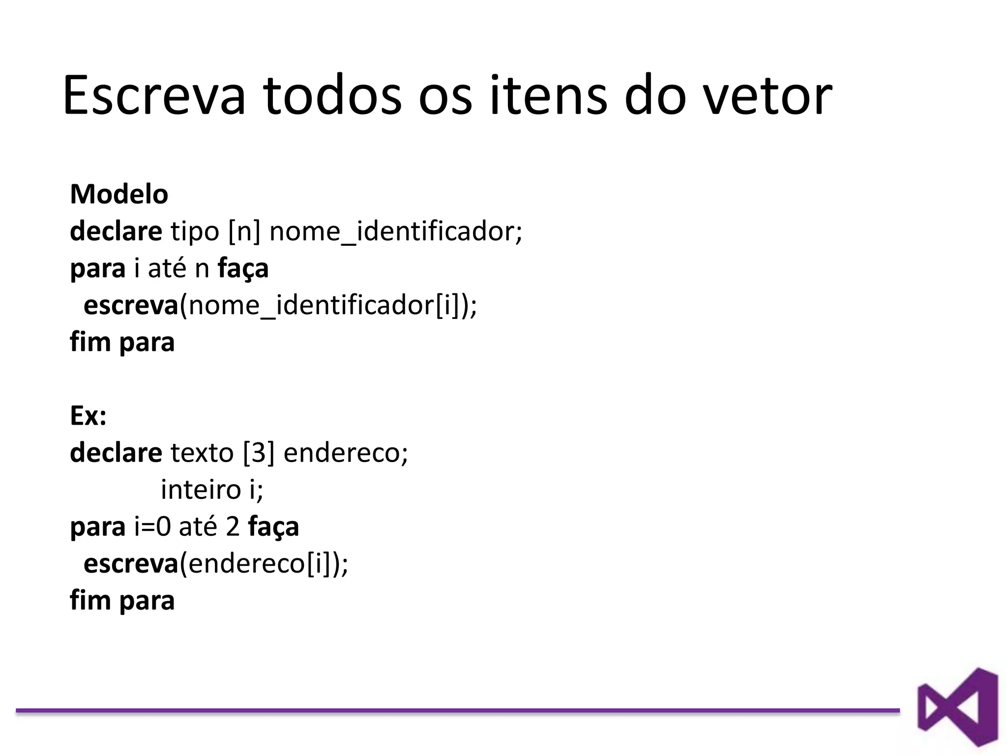 Escreva todos os itens do vetor
Modelo
declare tipo [n] nome_identificador;
para i até n faça
escreva(nome_identificador[i]);
fim para
Ex:
declare texto [3] endereco;
inteiro i;
para i=0 até 2 faça
escreva(endereco[i]);
fim para
 