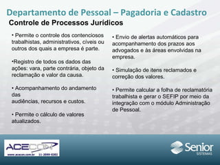 Permite o controle dos contenciosos trabalhistas, administrativos, cíveis ou outros dos quais a empresa é parte. Registro de todos os dados das ações: vara, parte contrária, objeto da reclamação e valor  da causa. •  Acompanhamento do andamento das audiências, recursos e custos. •  Permite o cálculo de valores atualizados. Departamento de Pessoal – Pagadoria e Cadastro Controle de Processos Jurídicos •  Envio de alertas automáticos para acompanhamento dos prazos aos advogados e às áreas envolvidas na empresa. •  Simulação de itens reclamados e correção  dos valores. •  Permite calcular a folha de reclamatória trabalhista e gerar o SEFIP por meio da integração com o módulo Administração de Pessoal. 