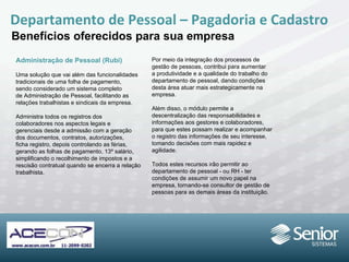 Departamento de Pessoal – Pagadoria e Cadastro Benefícios oferecidos para sua empresa Administração de Pessoal (Rubi) Uma solução que vai além das funcionalidades tradicionais de uma folha de pagamento, sendo considerado um sistema completo de Administração de Pessoal, facilitando as relações trabalhistas e sindicais da empresa. Administra todos os registros dos colaboradores nos aspectos legais e gerenciais desde a admissão com a geração dos documentos, contratos, autorizações, ficha registro, depois controlando as férias, gerando as folhas de pagamento, 13º salário, simplificando o recolhimento de impostos e a rescisão contratual quando se encerra a relação trabalhista. Por meio da integração dos processos de gestão de pessoas, contribui para aumentar a produtividade e a qualidade do trabalho do departamento de pessoal, dando condições desta área atuar mais estrategicamente na empresa. Além disso, o módulo permite a descentralização das responsabilidades e informações aos gestores e colaboradores, para que estes possam realizar e acompanhar o registro das informações de seu interesse, tomando decisões com mais rapidez e agilidade. Todos estes recursos irão permitir ao departamento de pessoal - ou RH - ter condições de assumir um novo papel na empresa, tornando-se consultor de gestão de pessoas para as demais áreas da instituição. 