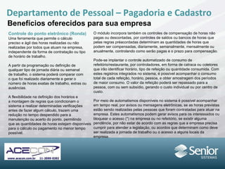 Controle do ponto eletrônico (Ronda) Uma ferramenta que permite o cálculo preciso e ágil das horas realizadas ou não realizadas por todos que atuam na empresa, independente da forma de contratação ou tipo de horário de trabalho. A partir da programação ou definição de qualquer tipo de jornada diária ou semanal de trabalho, o sistema poderá comparar com o que foi realizado diariamente e gerar o número de horas exatas de trabalho, extras ou ausências. A flexibilidade na definição dos horários e a montagem de regras que condicionam o sistema a realizar determinadas verificações antes de fazer algum cálculo, trazem uma redução no tempo despendido para a manutenção ou acerto do ponto, permitindo que as quantidades de horas estejam disponíveis  para o cálculo ou pagamento no  menor tempo  possível. Departamento de Pessoal – Pagadoria e Cadastro Benefícios oferecidos para sua empresa O módulo incorpora também os controles de compensação de horas não pagas ou descontadas, por controles de saldos ou bancos de horas que pelas regras préacordadas  determinam as quantidades  de horas que podem ser compensadas,  diariamente, semanalmente, mensalmente ou anualmente, controlando como serão pagas e o  prazo para compensação. Pode-se implantar o controle automatizado de consumo de refeitório/restaurante, por controladores, em forma de catraca ou coletores que irão identificar horário, tipo de refeição ou quantidade consumida. Com estes registros integrados no sistema, é possível acompanhar o consumo total de cada refeição, horário, pessoa, e obter amostragem dos períodos de maior consumo. O valor da refeição poderá ser repassado para a pessoa, com ou sem subsídio, gerando o custo individual ou por centro de custo. Por meio de automatismos disponíveis no sistema é possível acompanhar em tempo real, por avisos ou mensagens eletrônicas, se as horas previstas estão sendo realizadas pelas pessoas que foram contratadas para atuar na empresa.  Estes automatismos podem gerar avisos para os interessados ou bloquear o acesso (*) na empresa ou no refeitório, se existir alguma pendência, por não estar de acordo com as regras que a empresa precisa cumprir para atender a legislação, ou acordos que determinam como deve ser realizada a jornada de trabalho ou o acesso a alguns locais da  empresa. 