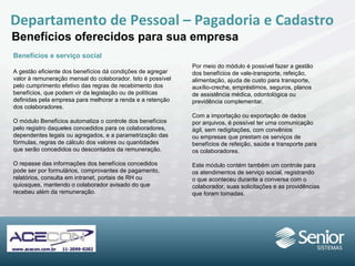 Departamento de Pessoal – Pagadoria e Cadastro Benefícios oferecidos para sua empresa Benefícios e serviço social A gestão eficiente dos benefícios dá condições de agregar valor à remuneração mensal do colaborador. Isto é possível pelo cumprimento efetivo das regras de recebimento dos benefícios, que podem vir da legislação ou de políticas definidas pela empresa para melhorar a renda e a retenção dos colaboradores. O módulo Benefícios automatiza o controle dos benefícios pelo registro daqueles concedidos para os colaboradores, dependentes legais ou agregados, e a parametrização das fórmulas, regras de cálculo dos valores ou quantidades que serão concedidos ou descontados da  remuneração. O repasse das informações dos benefícios concedidos pode ser por formulários,  comprovantes de pagamento, relatórios,  consulta em intranet, portais de RH ou quiosques, mantendo o colaborador avisado do que recebeu além da remuneração. Por meio do módulo é possível fazer a gestão dos benefícios de vale-transporte, refeição, alimentação, ajuda de custo para transporte, auxílio-creche, empréstimos, seguros, planos de assistência médica, odontológica ou previdência complementar. Com a importação ou exportação de dados por arquivos, é possível ter uma comunicação ágil, sem redigitações, com convênios ou empresas que prestam os serviços de benefícios de refeição, saúde e transporte para os colaboradores. Este módulo contém também um controle para os atendimentos de serviço social, registrando o que aconteceu durante a conversa com o colaborador, suas solicitações e as providências que foram tomadas. 