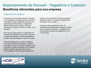 Departamento de Pessoal – Pagadoria e Cadastro Benefícios oferecidos para sua empresa Pagamento de tarefeiros No campo ou nos serviços braçais é aplicada uma modalidade de pagamento que remunera o trabalhador pela quantidade produzida em cada tarefa que ele realiza. O pagamento destas tarefas pode ser diário, semanal, quinzenal ou mensal, conforme o acordo com a categoria. Para que isto seja possível, é necessário um controle informatizado que permite o cálculo e a coleta automatizada, evitando digitações ou tarefas manuais para gerar o valor a ser pago. Pela parametrização do módulo Tarefeiros e das ferramentas de tecnologia, é possível automatizar e reduzir o tempo necessário para o processo, desde a integração com qualquer coletor de dados que gere arquivo texto, até montagem de fórmulas que irão gerar os valores e demonstrativos de produtividade ou pagamento diário ou semanal (comprovante conhecido como “pirulito”). Todos os valores apurados a partir da quantidade produzida geram reflexos em DSR, horas in itinere, adicionais, ou qualquer outro valor definido que deva ser pago junto com a remuneração. 