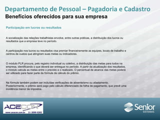Departamento de Pessoal – Pagadoria e Cadastro Benefícios oferecidos para sua empresa Participação em lucros ou resultados A socialização das relações trabalhistas envolve, entre outras práticas, a distribuição dos lucros ou resultados que a empresa teve no período. A participação nos lucros ou resultados visa premiar financeiramente as equipes, locais de trabalho e centros de custos que atingiram suas  metas ou indicadores. O módulo PLR procura, pelo registro individual ou coletivo, a distribuição das metas para todos na empresa, identificando o que deverá ser entregue no período. A partir da atualização dos resultados, o módulo calcula as metas entre o previsto e o realizado. O percentual de alcance das metas poderá ser utilizado para fazer parte da fórmula de cálculo do prêmio. Na fórmula também podem ser incluídas verificações de absenteísmo ou afastamento. Posteriormente, o prêmio será pago pelo cálculo diferenciado de folha de pagamento, que prevê uma incidência menor de impostos. 