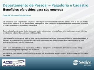 Departamento de Pessoal – Pagadoria e Cadastro Benefícios oferecidos para sua empresa Controle de processos jurídicos Em um cenário onde a legislação é um grande entrave para o crescimento da economia formal e onde as leis são criadas sem a devida avaliação de sua aplicabilidade, as empresas ficam suscetíveis às armadilhas deste emaranhado de normas, e conseqüentemente,  aos processos trabalhistas. Com intuito de fazer a gestão destes processos, ou em outros onde a empresa figura como parte, sejam cíveis, criminais ou tributários, a Senior desenvolveu o módulo Jurídico. Uma ferramenta dinâmica que, além de fazer o acompanhamento das ações, possibilita estatísticas sobre os processos e permite o reconhecimento do risco da reincidência da mesma infração, para a empresa atuar na preparação de suas argumentações ou em  reações preventivas.  Com a nova rotina de cálculo da reclamatória, o RH ou a área jurídica poderá simular diferentes cenários a fim de direcionar estratégias de  negociação nas audiências. Mensalmente o recolhimento dos impostos decorrentes das reclamatórias ocorrerá no Rubi a partir dos valores informados nas ações. 