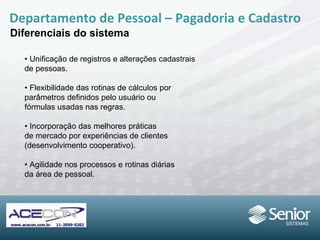 •  Unificação de registros e alterações cadastrais de pessoas. •  Flexibilidade das rotinas de cálculos por parâmetros definidos pelo usuário ou fórmulas usadas nas regras. •  Incorporação das melhores práticas de mercado por experiências de clientes (desenvolvimento cooperativo). •  Agilidade nos processos e rotinas diárias da área de pessoal. Departamento de Pessoal – Pagadoria e Cadastro Diferenciais do sistema 