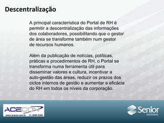 Descentralização A principal característica do Portal de RH é permitir a descentralização das informações dos colaboradores, possibilitando que o gestor de área se transforme também num gestor de recursos humanos.  Além da publicação de notícias, políticas,  práticas e procedimentos de RH, o Portal se transforma numa ferramenta útil para  disseminar valores e cultura, incentivar a auto-gestão das áreas, reduzir os prazos dos ciclos internos de gestão e aumentar a eficácia do RH em todos os níveis da corporação. 