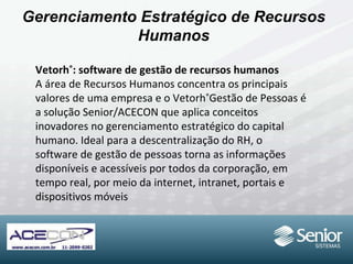 Gerenciamento Estratégico de Recursos Humanos Vetorh ® : software de gestão de recursos humanos A área de Recursos Humanos concentra os principais valores de uma empresa e o Vetorh ® Gestão de Pessoas é a solução Senior/ACECON que aplica conceitos inovadores no gerenciamento estratégico do capital humano. Ideal para a descentralização do RH, o software de gestão de pessoas torna as informações disponíveis e acessíveis por todos da corporação, em tempo real, por meio da internet, intranet, portais e dispositivos móveis 