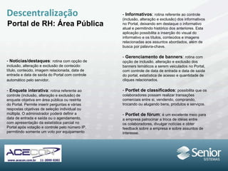 Descentralização Portal de RH: Área Pública -  Notícias/destaques :  rotina com opção de inclusão, alteração e exclusão de conteúdo: título, conteúdo, imagem relacionada, data de entrada e data de saída do Portal com controle automático pelo servidor . -  Enquete interativa :  rotina referente ao controle (inclusão, alteração e exclusão) de enquete objetiva em área pública ou restrita do Portal. Permite inserir perguntas e várias respostas objetivas de seleção individual ou múltipla. O administrador poderá definir a data de entrada e saída ou o agendamento, com apresentação da estatística parcial no Portal após votação e controle pelo número IP, permitindo somente um voto por equipamento -  Informativos :  rotina referente ao controle (inclusão, alteração e exclusão) dos informativos no Portal, deixando em destaque o informativo atual e permitindo histórico dos anteriores. Esta aplicação possibilita a inserção do visual do informativo e os títulos, conteúdos e imagens relacionadas aos assuntos abordados, além de busca por palavra-chave. -  Gerenciamento de banners :  rotina com opção de inclusão, alteração e exclusão dos banners temáticos a serem veiculados no Portal, com controle de data de entrada e data de saída do portal, estatística de acesso e quantidade de cliques relacionados. -  Portlet de classificados :  possibilita que os colaboradores possam realizar transações comerciais entre si, vendendo, comprando, trocando ou alugando bens, produtos e serviços. -  Portlet de fórum :  é um excelente meio para a empresa patrocinar a troca de idéias entre os colaboradores, divulgar notícias e obter feedback sobre a empresa e sobre assuntos de interesse. 