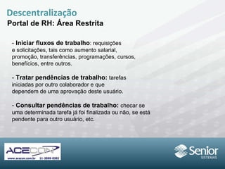 Descentralização Portal de RH: Área Restrita -  Iniciar fluxos de trabalho : requisições e solicitações, tais como aumento salarial, promoção, transferências, programações, cursos, benefícios, entre outros. -  Tratar pendências de trabalho:  tarefas iniciadas por outro colaborador e que dependem de uma aprovação deste usuário. -  Consultar pendências de trabalho:  checar se uma determinada tarefa já foi finalizada ou não, se está pendente para outro usuário, etc. 