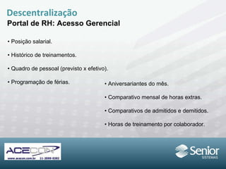 Descentralização Portal de RH: Acesso Gerencial •  Posição salarial. •  Histórico de treinamentos. •  Quadro de pessoal (previsto x efetivo). •  Programação de férias. •  Aniversariantes do mês. •  Comparativo mensal de horas extras. •  Comparativos de admitidos e demitidos. •  Horas de treinamento por colaborador. 