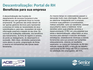 Descentralização: Portal de RH Benefícios para sua empresa A descentralização das funções do departamento de recursos humanos é uma tendência que vem ganhando força no mundo empresarial. Os gestores das áreas deixam de ser apenas gestores técnicos para representar a empresa em todas as necessidades de seus subordinados e, para isso, necessitam de toda a informação possível a respeito do seu time. Do currículo às avaliações realizadas, dos benefícios aos treinamentos, da ficha de registro à carreira, do ponto ao desligamento, do desempenho à sucessão. Além disso, atividades operacionais como abono no ponto, programação de férias e reserva em treinamentos são típicas desta ferramenta. Ao mesmo tempo os colaboradores passam a demandar muito mais informação. Eles querem se relacionar diretamente com a empresa, conhecer suas políticas e procedimentos, realizar consultas, optar por benefícios, acessar seus próprios dados e históricos, tomar decisões sobre suas próprias carreiras e desenvolvimento. O RH, em uma empresa que adota a descentralização, utiliza todos os seus recursos para planejar e executar atividades estratégicas, estabelecendo diretrizes e criando ferramentas para que possam ser cumpridas adequadamente, obtendo os resultados esperados: os custos por transação de RH têm redução média de 60%, a redução de trabalho operacional de RH chega até 75% e o aumento da satisfação dos empregados, até 50%. 