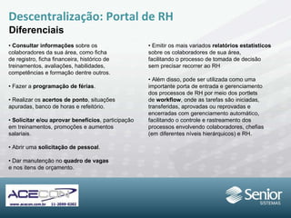 Descentralização: Portal de RH Diferenciais •  Consultar informações  sobre os colaboradores da sua área, como ficha de registro, ficha financeira, histórico de treinamentos, avaliações, habilidades, competências e formação dentre outros. •  Fazer a  programação de férias . •  Realizar os  acertos de ponto , situações apuradas, banco de horas e refeitório. •  Solicitar e/ou aprovar benefícios , participação em treinamentos, promoções e aumentos salariais. •  Abrir uma  solicitação de pessoal . •  Dar manutenção no  quadro de vagas e nos itens de orçamento. •  Emitir os mais variados  relatórios estatísticos sobre os colaboradores de sua área, facilitando o processo de tomada de decisão sem precisar recorrer ao RH •  Além disso, pode ser utilizada como uma importante porta de entrada e gerenciamento dos processos de RH por meio dos portlets de  workflow , onde as tarefas são iniciadas, transferidas, aprovadas ou reprovadas e encerradas com gerenciamento automático, facilitando o controle e rastreamento dos processos envolvendo colaboradores, chefias (em diferentes níveis hierárquicos) e RH. 
