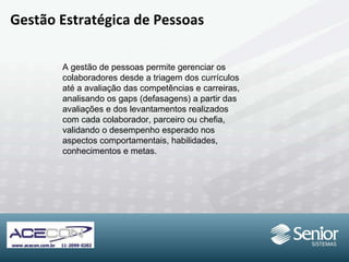 Gestão Estratégica de Pessoas A gestão de pessoas permite gerenciar os colaboradores desde a triagem dos currículos até a avaliação das competências e carreiras, analisando os gaps (defasagens) a partir das avaliações e dos levantamentos realizados com cada colaborador, parceiro ou chefia, validando o desempenho esperado nos aspectos  comportamentais, habilidades, conhecimentos e metas. 