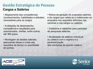 •  Mapeamento das competências (conhecimentos, habilidades e atitudes) necessárias para os cargos. •  Avaliações de desempenho,  competência  e resultados para subordinados, chefias, entre outros,  até 360 graus. •  Montagem de tabelas salariais, associando faixas e níveis aos  requisitos de tempo ou  quantidade  de pontos. Gestão Estratégica de Pessoas Cargos e Salários Rotina de geração de propostas salariais e de cargos que valida se o colaborador se enquadra nos requisitos definidos nas carreiras e nos cargos ou salários. •  Cadastros e relatórios para participar de pesquisas salariais. •  Atualização de salários individual ou coletiva com o registro e a parametrização das condições do acordo coletivo. 
