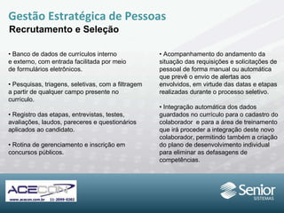 Gestão Estratégica de Pessoas Recrutamento e Seleção •  Banco de dados de currículos interno e externo, com entrada facilitada por meio de formulários eletrônicos. •  Pesquisas, triagens, seletivas, com a filtragem a partir de qualquer campo presente no currículo. •  Registro das etapas, entrevistas, testes, avaliações, laudos, pareceres e questionários aplicados ao candidato. •  Rotina de gerenciamento e inscrição em concursos públicos. •  Acompanhamento do andamento da situação das requisições e solicitações de pessoal de forma manual ou automática que prevê o envio de alertas aos envolvidos, em virtude das datas e etapas realizadas durante o  processo seletivo. •  Integração automática dos dados guardados no currículo para o cadastro do colaborador  e para a área de treinamento que irá proceder a integração deste novo colaborador, permitindo também a criação do plano de desenvolvimento individual para eliminar as defasagens de competências.  