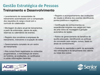 Gestão Estratégica de Pessoas Treinamento e Desenvolvimento •  Levantamento de necessidades de treinamento automatizado com a comparação dos requisitos do cargo e local com o currículo do colaborador. •  Montagem do plano anual de treinamentos, a partir de entrevistas, planos de ação, reservas ou calendários de eventos. •  Registro dos convênios e empresas de treinamento, instrutores e ocupação de salas. •  Gerenciamento completo de um centro de treinamento. •  Nos cursos ficam registrados os conteúdos programáticos, a metodologia de ensino, os horários, as avaliações, os certificados e outras informações inerentes. •  Registro e acompanhamento das avaliações de reação e eficácia dos eventos identificando pontos positivos e negativos. •  Certificação de conhecimentos ou experiências exigidas nos cargos por meio de uma rotina de montagem e geração automática de testes,  •  Rotina de gerenciamento do benefício de auxílio-educação, identificando as políticas de concessão para cargos, cursos, fases ou áreas de conhecimento. •  Controle do reembolso a partir da aprovação das solicitações e do lançamento dos valores ou notas dos cursos. 