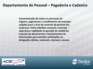 Departamento de Pessoal – Pagadoria e Cadastro Automatização de todos os processos de registro, pagamento e recolhimento de encargos exigidos para a área de controle de pessoal das empresas. Evita trabalhos manuais, trazendo segurança e agilidade na geração de relatórios, emissão de documentos e levantamento de informações para atender solicitações ou obrigações diárias, semanais, mensais e anuais. 