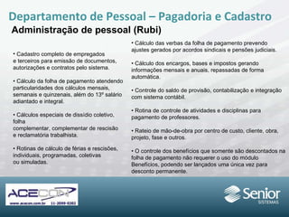 Departamento de Pessoal – Pagadoria e Cadastro Administração de pessoal (Rubi) Cadastro completo de empregados e terceiros para emissão de documentos, autorizações e contratos pelo sistema. •  Cálculo da folha de pagamento atendendo particularidades dos cálculos mensais, semanais e quinzenais, além do 13º salário adiantado e integral. •  Cálculos especiais de dissídio coletivo, folha complementar, complementar de rescisão e reclamatória trabalhista. •  Rotinas de cálculo de férias e rescisões, individuais, programadas, coletivas ou simuladas. Cálculo das verbas da folha de pagamento prevendo ajustes gerados por acordos  sindicais e pensões judiciais. •  Cálculo dos encargos, bases e impostos gerando informações mensais e anuais,  repassadas de forma automática. •  Controle do saldo de provisão, contabilização e integração com sistema contábil. •  Rotina de controle de atividades e disciplinas  para pagamento de professores. •  Rateio de mão-de-obra por centro de custo, cliente, obra, projeto, fase e outros. •  O controle dos benefícios que somente são descontados na folha de pagamento não requerer o uso do módulo Benefícios, podendo ser lançados uma única vez para  desconto permanente. 