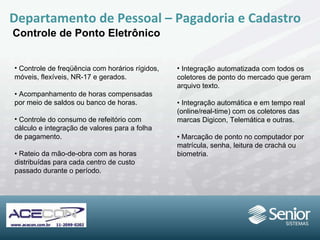Departamento de Pessoal – Pagadoria e Cadastro Controle de Ponto Eletrônico Controle de freqüência com horários rígidos, móveis, flexíveis, NR-17 e gerados. •  Acompanhamento de horas compensadas por meio de saldos ou banco de horas. Controle do consumo de refeitório com cálculo e integração de valores para a folha de pagamento. •  Rateio da mão-de-obra com as horas distribuídas para cada centro de custo passado durante o período. Integração automatizada com todos os coletores de ponto do mercado que geram arquivo texto. •  Integração automática e em tempo real (online/real-time) com os coletores das marcas Digicon, Telemática e outras. •  Marcação de ponto no computador por matrícula, senha, leitura de crachá ou biometria. 