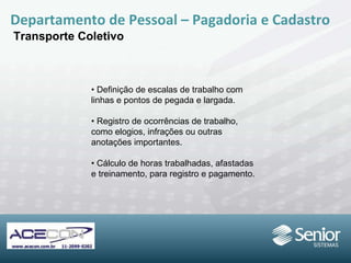 •  Definição de escalas de trabalho com linhas e pontos de pegada e largada. •  Registro de ocorrências de trabalho, como elogios, infrações ou outras anotações  importantes. •  Cálculo de horas trabalhadas, afastadas e treinamento, para registro e pagamento. Departamento de Pessoal – Pagadoria e Cadastro Transporte Coletivo 