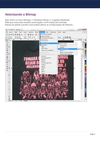 Vetorizando o Bitmap
Aqui entrei no menu Bitmaps >> Rastrear bitmap >> Logotipo detalhado.
Note que você pode escolher outra opção, como Clipart por exemplo.
Depois de aberta a janela você poderá alterar as configurações de Rastreio...




                                                                                Page 2
 
