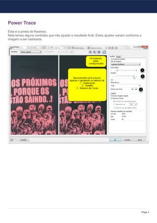 Power Trace
Esta é a janela de Rastreio.
Nela temos alguns controles que irão ajustar o resultado final. Estes ajustes variam conforme a
imagem a ser rastreada.




                                                                                                  Page 3
 
