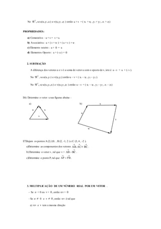 No 3
 , se u(x1,y1,z1) e v(x2,y2 ,z2 ) então u + v = ( x1 + x2 ,y1 + y2 , z1 + z2)
PROPRIEDADES:
a) Comutativa : u + v = v + u
b) Associativa : u + ( v + w ) = ( u + v ) + w
c) Elemento neutro : u + 0 = u
d) Elementos Oposto : u + (- u ) = 0
2. SUBTRAÇÃO
A diferença dos vetores u e v é a soma do vetor u com o oposto de v, isto é u - v = u + (- v ).
No 2
 , se u(x1,y1) e v(x2,y2) então u – v = ( x1 – x2 ,y1 – y2 ).
No 3
 , se u(x1,y1,z1) e v(x2,y2 ,z2 ) então u – v = ( x1 – x2 , y1 – y2 , z1 – z2)
E6) Determine o vetor x nas figuras abaixo :
a) b) x
u x
u
v
v
w
E7)Sejam os pontos A (2,1,0) , B (2, -1, 2 ) e C (3, 4 , -2 ).
a)Determine as componentes dos vetores AB

, AC

e BC

.
b) Determine o vetor v , tal que v =

 BCAB .
c)Determine o ponto P, tal que

 PBAP .
3. MULTIPLICAÇÃO DE UM NÚMERO REAL POR UM VETOR .
- Se  = 0 ou v = 0 , então v = 0
- Se   0 e v  0 , então v é tal que
a) v e v tem a mesma direção
 