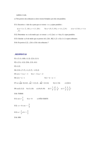 também é nula.
c) Três pontos são colineares se dois vetores formados por eles são paralelos.
E11) Encontre o valor de x para que os vetores v e u ,sejam paralelos :
a) u = ( x - 2 , 1,0 ), v = ( 1 , 3,0 ) b) u = ( 0 , 5, 10 ), v = ( x , 2, 4 ) c) u = ( 5 ,0 ), v = ( x
, 2 )
E12) Determinar m e n de modo que os vetores u =(1,-2,m) e v =(4,n,-5) sejam paralelos.
E13) Calcular a e b de modo que os pontos A(1,-2,0) , B(2,-1,-2) e C(a ,b ,1) sejam colineares.
E14) Os pontos (1,2) , (3,4) e (5,6) são colineares ?
. RESPOSTAS
E1) (-3,-1); (0,0); (1,-2); (2,1); (3,-1)
E2) (-2,1); (1,2); (2,0); (3,3); (4,1)
E3) (1,2)
E4) (5,3); (-7,-7); (-1,-5,-7); (-1,9,-2)
E5) a) x = 1 e y = –1 b) x = –3 e y = –2
E6) a) x = u – v b) x = w – u – v
E7) a) AB

= (0,-2,2) , AC

= (1,3,-2) , BC

= (1,5,-4) b) (-1,-7,6) c) (2,0,1)
E9) a) (5,-3,-2) b) (-3,-1,8) c) (14,-9,-10) d) )
4
1
,
4
17
,
4
7
( e) )
2
3
,
2
5
,
2
5
(
E10) TODOS
E11) a) x =
3
7
b) x = 0 c) NÃO EXISTE
E12) n = -8 e m =
4
5

E13) a =
2
1
e b =
2
5

E14) SIM
 