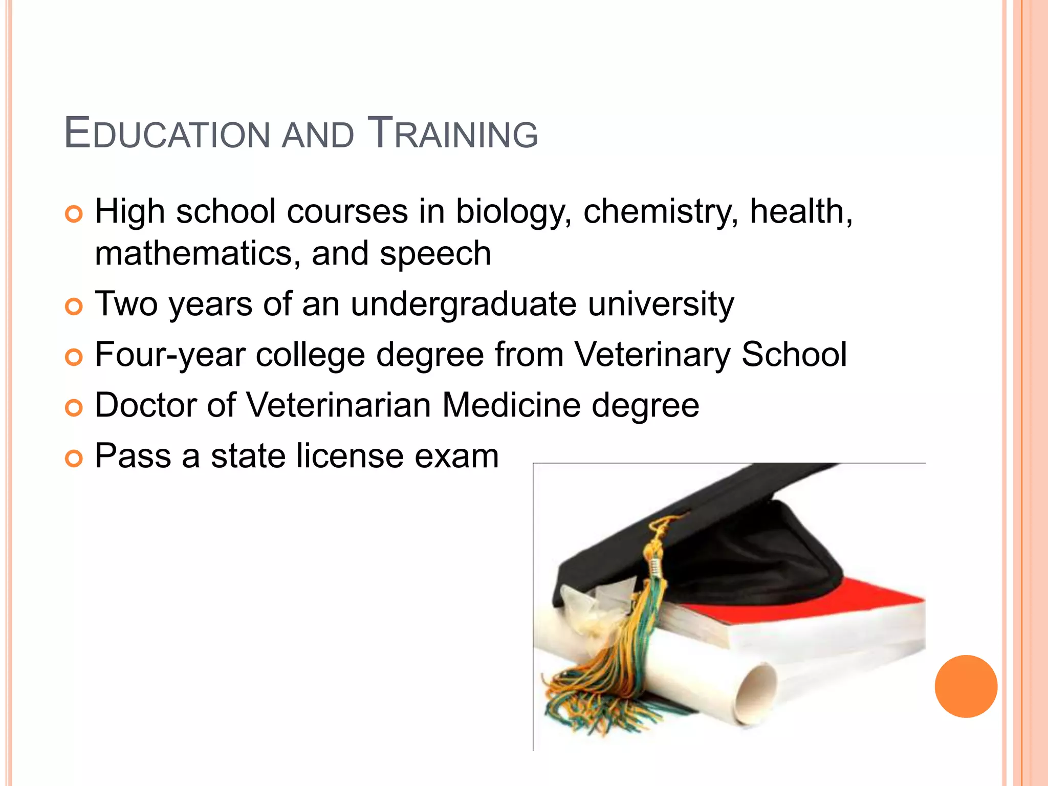 EDUCATION AND TRAINING
 High school courses in biology, chemistry, health,
  mathematics, and speech
 Two years of an undergraduate university

 Four-year college degree from Veterinary School

 Doctor of Veterinarian Medicine degree

 Pass a state license exam
 