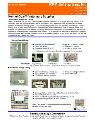 The Secure Solution                                               RPM Enterprises, Inc
                                                                                                              1-800-738-5004
                                                                                                                425-513-9014
www.kennel-gear.com                                                                                       FAX 425-355-3891
Kennel-Gear™ Veterinary Supplies
"Solutions for an Efficient Facility"
Developed with the Vet and client in mind, our Kennel-Gear Veterinary products help provide you with a more
organized, safe, and efficient facility to care for your clients. All of our Kennel-Gear products use our unique
patented Piranha Lox® locking system. This unique locking system gives you the ability to mount your Kennel-
Gear IV Pole, Supply Caddy, or any or our bowls and pails in multiple locations such as kennels, crates, solid
surfaces and even to your surgical table. The ability of mounting bowls or pails in multiple locations and heights
provides an excellent feeding system for e-collar patients. All of our products are universal within all our different
mounting options. Kennel-Gear Veterinary products will make a difference in your facility and assure that you are
providing the best care for your clients.


     Kennel-Gear IV Pole

                                         Attaches to different locations                       Perfect for stacked cages
                                         Saves floor space                                     Fits most IV pumps
                                         Adjustable height 17" to 24"                          A must for mobile vets
                                           IV Pole comes with Kennel Bar Door Mount, adjustable IV Pole and Hook.




                   Attaches to:    Surgical Tables               Solid Surfaces             Kennel Bars
                                ** Surgical Table attachment requires a Universal Table Mount (sold separately) part #1018
Kennel-Gear Supply Caddy

                                         Convenient storage for each cage                      Great for holding client items
                                         Easily attaches and unlatches                         Dishwasher safe
                                         Moveable to different locations




      Index Card Holder
                                         Securely attaches to kennels, solid surfaces, or smooth surfaces.
                                         Fits standard 3"x5" index card.
                                         Keeps your facility organized and clients info easy to see.
                                         Secure mounting system cuts down on noise.


                                   *Index Card Holder Kit come with kennel bar attachment
                                   hardware, and suction cups.



                                Secure - Healthy - Convenient
  "The Kennel-Gear ™ system of high quality, health inspired products makes the caring and treating of animals
                                 simple, safe, clean, and very convenient".
 