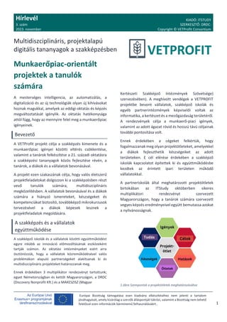 Hírlevél
3. szám
2023. november
KIADÓ: ITSTUDY
SZERKESZTŐ: DRDC:
Copyright © VETProfit Consortium
Multidiszciplináris, projektalapú
digitális tananyagok a szakképzésben
Európai Bizottság támogatása ezen kiadvány elkészítéséhez nem jelenti a tartalom
jóváhagyását, amely kizárólag a szerzők álláspontját tükrözi, valamint a Bizottság nem tehető
felelőssé ezen információk bárminemű felhasználásáért.. 1
Munkaerőpiac-orientált
projektek a tanulók
számára
A mesterséges intelligencia, az automatizálás, a
digitalizáció és az új technológiák olyan új kihívásokat
hoznak magukkal, amelyek az eddigi oktatás és képzés
megváltoztatását igénylik. Az oktatás hatékonysága
attól függ, hogy az mennyire felel meg a munkaerőpiac
igényeinek.
Bevezető
A VETProfit projekt célja a szakképzés kimenete és a
munkaerőpiac igényei közötti eltérés csökkentése,
valamint a tanárok felkészítése a 21. századi oktatásra
a szakképzési tananyagok közös fejlesztése révén, a
tanárok, a diákok és a vállalatok bevonásával.
A projekt ezen szakaszának célja, hogy valós életszerű
projektfeladatokat dolgozzon ki a szakképzésben részt
vevő tanulók számára, multidiszciplináris
megközelítésben. A vállalatok bevonásával és a diákok
számára a hiányzó ismereteket, készségeket és
kompetenciákat biztosító, továbbképző mikrokurzusok
tervezésével a diákok képesek lesznek a
projektfeladatok megoldására.
A szakképzés és a vállalatok
együttműködése
A szakképző iskolák és a vállalatok közötti együttműködést
egyre inkább az innováció előmozdításának eszközeként
tartják számon. Az oktatási intézményeket ezért arra
ösztönözzük, hogy a vállalatok közreműködésével valós
problémákon alapuló partnerségeket alakítsanak ki és
multidiszciplináris projekteket határozzanak meg.
Ennek érdekében 3 multiplikátor rendezvényt tartottunk;
egyet Németországban és kettőt Magyarországon, a DRDC
(Discovery Nonprofit Kft.) és a MAKESZISZ (Magyar
Kertészeti Szakképző Intézmények Szövetsége)
szervezésében). A meghívott vendégek a VETPROFIT
projektbe bevont vállalatok, szakképző iskolák és
egyéb partnerintézmények képviselői voltak az
informatika, a kertészet és a mezőgazdaság területéről.
A rendezvények célja a munkaerő-piaci igények,
valamint az adott ágazat rövid és hosszú távú céljainak
további pontosítása volt.
Ennek érdekében a cégeket felkértük, hogy
fogalmazzanak meg olyan projektötleteket, amelyekkel
a diákok fejleszthetik készségeiket az adott
területeken. E cél elérése érdekében a szakképző
iskolák kapcsolatot építettek ki és együttműködésbe
kezdtek az érintett ipari területen működő
vállalatokkal.
A partneriskolák által meghatározott projektötletek
birtokában az ITStudy októberben sikeres
multiplikátori rendezvényt szervezett
Magyarországon, hogy a tanárok számára szervezett
vegyes képzés eredményeivel együtt bemutassa azokat
a nyilvánosságnak.
1.ábra Szempontok a projektötletek meghatározásához
 