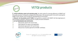 1.

VETQI Certification system and evaluation guide: the online system for assessing adherence to EQAVET and
the quality assurance Frameworks as designed by VETQI project. The evaluation guide is the tool for assessing the
weight of each indicator and to provide the awarding features of the project.
•2. Manuals for Vet providers and ICT SMES: these guidelines consistent with EQAVET will help target group to
reach the goals to develop a reference point for a quality assurance framework - .
•3. VET QI TRADEMARKS AND CERTIFICATES
•o
Vetqi Quality Label for VET and ICT Smes
•o
Vetqi Supporter for experts and stakeholders
•o
Vetqi Quality Approved for VET and ICT Smes
•o
Vetqi process of quality approval for VET/SME certificates:

Project N°: 518269-LLP-1-2011-1-IT-LEONARDO-LMP
All rights reserved © VET QI

 